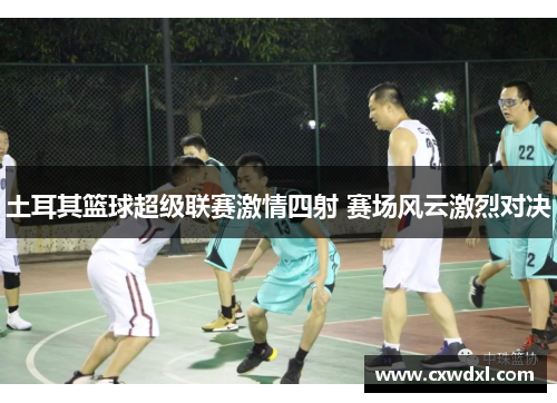 土耳其篮球超级联赛激情四射 赛场风云激烈对决 土耳其篮球超级联赛激情四射 赛场风云激烈对决