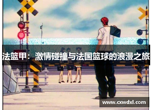 法篮甲:激情碰撞与法国篮球的浪漫之旅 法篮甲:激情碰撞与法国篮球的浪漫之旅