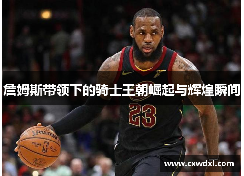 詹姆斯带领下的骑士王朝崛起与辉煌瞬间